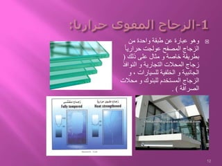 ‫من‬ ‫واحدة‬ ‫طبقة‬ ‫عن‬ ‫عبارة‬ ‫وهو‬
ً‫ا‬‫حراري‬ ‫عولجت‬ ‫المصفح‬ ‫الزجاج‬
‫ذلك‬ ‫على‬ ‫مثال‬ ‫و‬ ‫خاصة‬ ‫بطريقة‬(
‫النوافذ‬ ‫و‬ ‫التجارية‬ ‫المحالت‬ ‫زجاج‬
‫و‬ ، ‫للسيارات‬ ‫الخلفية‬ ‫و‬ ‫الجانبية‬
‫محالت‬ ‫و‬ ‫للبنوك‬ ‫المستخدم‬ ‫الزجاج‬
‫الصرافة‬. )
12
 