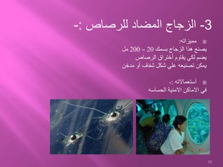 ‫مميزاته‬:
‫بسمك‬ ‫الزجاج‬ ‫هذا‬ ‫يصنع‬20–200‫مل‬
‫الرصاص‬ ‫أختراق‬ ‫يقاوم‬ ‫لكي‬ ‫يضم‬
‫مدخن‬ ‫أو‬ ‫شفاف‬ ‫شكل‬ ‫علي‬ ‫تصنيعه‬ ‫يمكن‬
‫أستعماالته‬:-
‫الحساسه‬ ‫االمنية‬ ‫االماكن‬ ‫في‬
15
3-‫للرصاص‬ ‫المضاد‬ ‫الزجاج‬:-
 