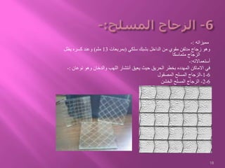 ‫مميزاته‬:-
‫سلكي‬ ‫بشبك‬ ‫الداخل‬ ‫من‬ ‫مقوي‬ ‫مدلفن‬ ‫زجاج‬ ‫وهو‬(‫بمربعات‬13‫ملم‬)‫يظل‬ ‫كسره‬ ‫وعند‬
‫متماسكا‬ ‫الزجاج‬
‫أستعماالته‬:-
‫نوعان‬ ‫وهو‬ ‫والدخان‬ ‫اللهب‬ ‫أنتشار‬ ‫يعيق‬ ‫حيث‬ ‫الحريق‬ ‫بخطر‬ ‫المهدده‬ ‫االماكن‬ ‫في‬:-
6-1-‫المصقول‬ ‫المسلح‬ ‫الزجاج‬
6-2-‫الخشن‬ ‫المسلح‬ ‫الزجاج‬
18
 
