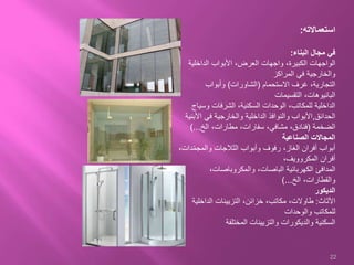 ‫استعماالته‬:
‫في‬‫مجال‬‫البناء‬:
‫الداخلية‬ ‫األبواب‬ ،‫العرض‬ ‫واجهات‬ ،‫الكبيرة‬ ‫الواجهات‬
‫المراكز‬ ‫في‬ ‫والخارجية‬
‫االستحمام‬ ‫غرف‬ ،‫التجارية‬(‫الشاورات‬)‫وأبواب‬
‫التقسيمات‬ ،‫البانيوهات‬
‫وس‬ ‫الشرفات‬ ،‫السكنية‬ ‫الوحدات‬ ،‫للمكاتب‬ ‫الداخلية‬‫ياج‬
‫الحدائق‬,‫األبواب‬‫األ‬ ‫في‬ ‫والخارجية‬ ‫الداخلية‬ ‫والنوافذ‬‫بنية‬
‫الضخمة‬(،‫مشافي‬ ،‫فنادق‬‫سفارات‬‫الخ‬ ،‫مطارات‬ ،)...
‫الصناعية‬ ‫المجاالت‬
‫د‬ّ‫م‬‫والمج‬ ‫الثالجات‬ ‫وأبواب‬ ‫رفوف‬ ،‫الغاز‬ ‫أفران‬ ‫أبواب‬،‫ات‬
،‫المكروويف‬ ‫أفران‬
‫المدافئ‬‫الكهربائية‬‫الباصات‬،‫والمكروباصات‬ ،
‫الخ‬ ،‫والقطارات‬)...
‫الديكور‬
‫األثاث‬:‫الداخلي‬ ‫التزيينات‬ ،‫خزائن‬ ،‫مكاتب‬ ،‫طاوالت‬‫ة‬
‫والوحدات‬ ‫للمكاتب‬
‫المختلفة‬ ‫والتزيينات‬ ‫والديكورات‬ ‫السكنية‬
22
 