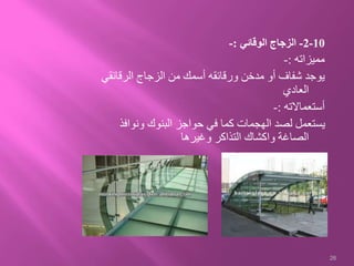 10-2-‫الوقائي‬ ‫الزجاج‬:-
‫مميزاته‬:-
‫الرقائ‬ ‫الزجاج‬ ‫من‬ ‫أسمك‬ ‫ورقائقه‬ ‫مدخن‬ ‫أو‬ ‫شفاف‬ ‫يوجد‬‫قي‬
‫العادي‬
‫أستعماالته‬:-
‫ونواف‬ ‫البنوك‬ ‫حواجز‬ ‫في‬ ‫كما‬ ‫الهجمات‬ ‫لصد‬ ‫يستعمل‬‫ذ‬
‫وغيرها‬ ‫التذاكر‬ ‫واكشاك‬ ‫الصاغة‬
26
 