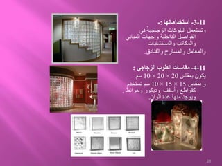 11-3-‫أستخداماتها‬:-
‫في‬ ٌ‫الزجاجية‬ ‫البلوكات‬ ‫وتستعمل‬
‫المبان‬ ‫واجهات‬ ‫الداخلية‬ ‫الفواصل‬‫ي‬
‫والمستشفيات‬ ‫والمكاتب‬
‫والفنادق‬ ‫والمسارح‬ ‫والمعامل‬.
11-4-‫الزجاجي‬ ‫الطوب‬ ‫مقاسات‬:
‫بمقاس‬ ‫يكون‬20×20×10‫سم‬
‫بمقاس‬ ‫و‬15×15×10‫تستخدم‬ ‫سم‬
‫وحوائط‬ ‫وديكور‬ ‫وأسقف‬ ‫كقواطع‬,
‫ألوان‬ ‫عدة‬ ‫منها‬ ‫ويوجد‬.
28
 