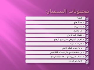 1•‫المقدمة‬
2•‫الزجاج‬ ‫بنية‬
3•‫تاريخية‬ ‫نبذة‬
4•‫الزجاج‬ ‫انواع‬
5•‫الزجاج‬ ‫تركيب‬ ‫انظمة‬
6•‫الزجاج‬ ‫انواع‬ ‫اختيار‬ ‫في‬ ‫المؤثرة‬ ‫العوامل‬
7
•‫الستائرية‬ ‫الحوائط‬
8•‫بالزجاج‬ ‫التجليد‬ ‫وعيوب‬ ‫مزايا‬
10•‫المباني‬ ‫طاقة‬ ‫استهالك‬ ‫على‬ ‫الزجاج‬ ‫استخدام‬ ‫اثر‬
11•‫بالزجاج‬ ‫التجليد‬ ‫مشكلة‬ ‫من‬ ‫يحد‬ ‫علمي‬ ‫اكتشاف‬
12•‫السودان‬ ‫في‬ ‫الزجاج‬
3
 