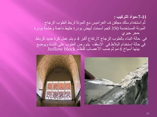 11-7-‫التركيب‬ ‫مواد‬:
‫الزجاج‬ ‫الطوب‬ ‫لربط‬ ‫المونة‬ ‫مع‬ ‫العراميس‬ ‫ف‬ ‫مجلفن‬ ‫سلك‬ ‫استخدام‬ ‫م‬ٌ‫ت‬.
‫المستخدمة‬ ‫المونة‬350‫بودر‬ ‫وخشنة‬ ‫ناعمة‬ ‫خليط‬ ‫بودرة‬ ‫أبيض‬ ‫أسمنت‬ ‫كجم‬‫ة‬
‫جيري‬ ‫حجر‬
‫أكبر‬ ‫الرتفاع‬ ‫الزجاج‬ ‫بالطوب‬ ‫البناء‬ ‫حالة‬ ‫في‬4‫كرباط‬ ‫حديد‬ ‫كرة‬ ‫عمل‬ ‫يتم‬ ‫م‬
‫و‬ ‫الشدة‬ ‫على‬ ‫الطوب‬ ‫رص‬ ‫يتم‬ ‫االسقف‬ ‫في‬ ‫البالط‬ ‫استخدام‬ ‫حالة‬ ‫في‬‫يوضع‬
‫أسياخ‬ ‫بينها‬6‫كنظام‬ ‫األعصاب‬ ‫صب‬ ‫ثم‬ ‫مم‬hollow block.
33
 