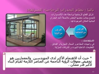 *‫هو‬ ‫والمعماريين‬ ‫المهندسين‬ ‫لدى‬ ‫األكبر‬ ‫االهتمام‬ ‫أن‬ ‫حيث‬
‫البناء‬ ‫لقيام‬ ‫الالزمة‬ ‫العناصر‬ ‫عن‬ ‫الناجمة‬ ‫الرؤية‬ ‫معوقات‬ ‫تخفيض‬
‫ممكن‬ ‫قدر‬ ‫ألكبر‬.
‫اإلكسسوارات‬ ‫هذه‬ ‫بواسطة‬ ‫الزجاجية‬ ‫القطع‬ ‫تنزلق‬
‫ال‬ ‫ألحد‬ ً‫ة‬‫مالصق‬ ‫البعض‬ ‫بعضها‬ ‫بجانب‬ ‫لتتجمع‬‫جدران‬
‫فيه‬ ‫الموجودة‬ ‫للمكان‬ ‫الجانبية‬.
‫االستخدامات‬:
‫الفنادق‬ ‫و‬ ‫التجارية‬ ‫المحال‬ ‫و‬ ‫المطاعم‬ ‫واجهات‬ ‫في‬.
‫المنزل‬ ‫الشرفات‬ ‫و‬ ‫للبيوت‬ ‫الداخلية‬ ‫التقطيعات‬‫ية‬.
‫قدر‬ ‫أكبر‬
‫الشفافية‬‫من‬
‫قدر‬ ‫أكبر‬
‫ية‬‫ؤ‬‫الر‬‫من‬
43
 