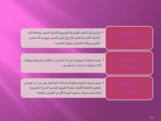 •‫وعالق‬‫العنصر‬ ‫النتاج‬‫ية‬‫ر‬‫الضرو‬‫القياسية‬ ‫االبعاد‬ ‫كل‬‫وتشمل‬‫ذلك‬‫ة‬
‫للعنصر‬‫املبنى‬ ‫في‬‫املتاح‬‫للحيز‬‫القياسية‬ ‫باالبعاد‬(‫ويلز‬‫تحديد‬‫ذلك‬‫م‬
‫التثبيت‬ ‫ق‬‫وطر‬‫الفواصل‬ ‫ونظام‬‫الخلوص‬.)
1-‫المتطلبات‬
‫القياسية‬:
•‫املرت‬‫املكونات‬ ‫او‬‫العناصر‬ ‫أداء‬‫على‬ ‫الوظيفية‬ ‫املتطلبات‬ ‫تعتمد‬‫بمتطلبات‬‫بطة‬
‫املستخدمين‬ ‫احتياجات‬‫ملوافقة‬‫االداء‬.
2-‫المتطلبات‬
‫الوظيفية‬:
•‫ال‬‫من‬ ‫عدد‬‫على‬‫تعتمد‬‫النها‬ ‫وذلك‬‫كمية‬‫ق‬‫بطر‬‫الجودة‬‫تعريف‬‫يصعب‬‫خواص‬
‫والص‬‫ية‬‫ر‬‫ا‬‫ر‬‫الح‬‫الخواص‬‫الحريق‬‫مقاومة‬ ،‫كالقوة‬‫املختلفة‬‫واملعايير‬‫وتية‬
‫املختلفة‬‫الخواص‬‫من‬ ‫لكل‬ ‫الجودة‬‫ى‬‫مستو‬‫تعريف‬‫يجب‬‫ولذلك‬.
3-‫متطلبات‬
‫الجودة‬:
49
 