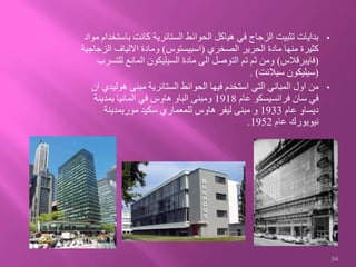 •‫با‬ ‫كانت‬ ‫الستائرية‬ ‫الحوائط‬ ‫هياكل‬ ‫في‬ ‫الزجاج‬ ‫تثبيت‬ ‫بدايات‬‫مواد‬ ‫ستخدام‬
‫الصخري‬ ‫الحرير‬ ‫مادة‬ ‫منها‬ ‫كثيرة‬(‫اسبيستوس‬)‫الز‬ ‫االلياف‬ ‫ومادة‬‫جاجية‬
(‫فايبرقالس‬)‫لل‬ ‫المانع‬ ‫السيليكون‬ ‫مادة‬ ‫الى‬ ‫التوصل‬ ‫تم‬ ‫ثم‬ ‫ومن‬‫تسرب‬
(‫سيالنت‬ ‫سيليكون‬. )
•‫هول‬ ‫مبنى‬ ‫الستائرية‬ ‫الحوائط‬ ‫فيها‬ ‫استخدم‬ ‫التي‬ ‫المباني‬ ‫اول‬ ‫من‬‫ان‬ ‫يدي‬
‫عام‬ ‫فرانسيسكو‬ ‫سان‬ ‫في‬1918‫بمدينة‬ ‫المانيا‬ ‫في‬ ‫هاوس‬ ‫الباو‬ ‫ومبنى‬
‫عام‬ ‫ديساو‬1933‫موربمدينة‬ ‫سكيد‬ ‫للمعماري‬ ‫هاوس‬ ‫ليفر‬ ‫مبنى‬ ‫و‬
‫عام‬ ‫نيويورك‬1952.
54
 