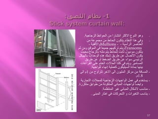 -‫الزجاجية‬ ‫الحوائط‬ ‫من‬ ‫انتشارا‬ ‫االكثر‬ ‫النوع‬ ‫وهو‬.
-‫من‬ ‫مجموعة‬ ‫من‬ ‫الحائط‬ ‫يتكون‬ ‫النظام‬ ‫هذا‬ ‫وفي‬
‫الرأسية‬ ‫العناصر‬-Mullions -‫واألفقية‬-
Transoms‫وم‬ ‫الموقع‬ ‫في‬ ‫جميعا‬ ‫تركيبهم‬ ‫ويتم‬‫ثم‬ ‫ن‬
‫بالزجاج‬ ‫ملئه‬ ‫يتم‬ ‫للحائط‬ ‫ثابت‬ ‫موديول‬ ‫يتكون‬‫،بحيث‬
‫بالهي‬ ‫الوحدات‬ ‫هذه‬ ‫شبك‬ ‫طريق‬ ‫عن‬ ‫االتصال‬ ‫يكون‬‫كل‬
‫طريق‬ ‫عن‬ ‫أو‬ ‫الضغط‬ ‫طريق‬ ‫عن‬ ‫سواء‬ ‫الرئيسي‬
‫الف‬ ‫علي‬ ‫الختم‬ ‫الحاالت‬ ‫كلتا‬ ‫في‬ ‫ويتم‬ ‫المسامير‬‫راغات‬
‫للواجهة‬ ‫إنهاء‬ ‫كعملية‬ ‫السيليكون‬ ‫بمادة‬ ‫بينها‬.
-‫من‬ ‫تتراوح‬ ‫االخر‬ ‫الى‬ ‫المليون‬ ‫مركز‬ ‫من‬ ‫المسافة‬1‫الى‬ ‫م‬
1.8‫م‬.
-‫التجار‬ ‫للمحالت‬ ‫الزجاجية‬ ‫الواجهات‬ ‫عمل‬ ‫في‬ ‫يستخدم‬‫ية‬
‫متك‬ ‫طوابق‬ ‫من‬ ‫المتكونة‬ ‫المباني‬ ‫لواجهات‬ ‫وايضا‬‫ررة‬.
-‫المنتظمة‬ ‫غير‬ ‫المباني‬ ‫الشكال‬ ‫مناسب‬.
-‫المبنى‬ ‫اطار‬ ‫في‬ ‫التحركات‬ ‫و‬ ‫التغيرات‬ ‫يناسب‬.
57
 