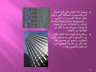 ‫المجال‬ ‫فتح‬ ‫علي‬ ‫النظام‬ ‫هذا‬ ‫ويعمل‬
‫و‬ ‫الحرة‬ ‫المختلفة‬ ‫التصميمات‬ ‫أمام‬‫فيه‬
‫للمبنى‬ ‫اكسسوارات‬ ‫اضافة‬ ‫يمكن‬-
Architecture features -‫مثل‬
‫الواجها‬ ‫أمام‬ ‫والتشكيالت‬ ‫الستائر‬‫ت‬
‫من‬ ‫أكثر‬ ‫وحرية‬ ‫بسهولة‬ ‫الزجاجية‬
‫األنظمة‬ ‫من‬ ‫مثيالتها‬.
‫ف‬ ‫النظام‬ ‫هذا‬ ‫لتركيبات‬ ‫وبالنسبة‬‫كلها‬
‫با‬ ‫صبغه‬ ‫يتم‬ ‫الذي‬ ‫األلومنيوم‬ ‫من‬‫للون‬
‫وهنا‬ ‫بعضها‬ ‫مع‬ ‫وتجمع‬ ‫المطلوب‬
‫للتجميع‬ ‫طريقة‬ ‫من‬ ‫أكثر‬ ‫نجد‬.‫نس‬‫رد‬
‫وهما‬ ‫للتجميع‬ ‫طريقتين‬:-
58
 