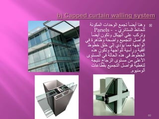 ‫المكونة‬ ‫الوحدات‬ ‫تجمع‬ ً‫ا‬‫أيض‬ ‫وهنا‬
‫الستائري‬ ‫للحائط‬-Panels -
ً‫ا‬‫أيض‬ ‫وتكون‬ ‫الهيكل‬ ‫علي‬ ‫وتركب‬
‫في‬ ‫وظاهرة‬ ‫واضحة‬ ‫التجميع‬ ‫فواصل‬
‫خطوط‬ ‫خلق‬ ‫إلي‬ ‫يؤدي‬ ‫مما‬ ‫الواجهة‬
‫هذه‬ ‫وتكون‬ ‫للواجهة‬ ‫ورأسية‬ ‫أفقية‬
‫المستوى‬ ‫في‬ ‫الحالة‬ ‫هذه‬ ‫في‬ ‫الخطوط‬
‫نتيجة‬ ‫الزجاج‬ ‫مستوى‬ ‫من‬ ‫األعلى‬
‫بقطاعات‬ ‫التجميع‬ ‫فواصل‬ ‫لتغطية‬
‫ألومنيوم‬.
60
 