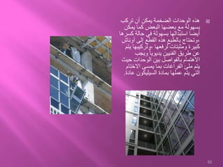 ‫تركب‬ ‫أن‬ ‫يمكن‬ ‫الضخمة‬ ‫الوحدات‬ ‫هذه‬
‫يمكن‬ ‫كما‬ ‫البعض‬ ‫بعضها‬ ‫مع‬ ‫بسهولة‬
‫ك‬ ‫حالة‬ ‫في‬ ‫بسهولة‬ ‫استبدالها‬ ‫أيضا‬‫سرها‬
‫أونا‬ ‫إلى‬ ‫القطع‬ ‫هذه‬ ‫بالطبع‬ ‫،وتحتاج‬‫ش‬
‫،وتركيب‬ ‫لرفعها‬ ‫ومثبتات‬ ‫كبيرة‬‫يتم‬ ‫ها‬
‫ويجب‬ ً‫ا‬‫يديوي‬ ‫الفنيين‬ ‫طريق‬ ‫عن‬
‫حي‬ ‫الوحدات‬ ‫بين‬ ‫بالفواصل‬ ‫االهتمام‬‫ث‬
‫االخت‬ ‫يمسى‬ ‫بما‬ ‫الفراغات‬ ‫ملئ‬ ‫يتم‬‫ام‬
‫ع‬ ‫السيليكون‬ ‫بمادة‬ ‫عملها‬ ‫يتم‬ ‫التي‬‫ادة‬.
62
 