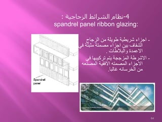 -‫الزجاج‬ ‫من‬ ‫طويلة‬ ‫شريطية‬ ‫اجزاء‬
‫مثبت‬ ‫مصمتة‬ ‫اجزاء‬ ‫بين‬ ‫الشفاف‬‫في‬ ‫ة‬
‫والبالطات‬ ‫االعمدة‬.
-‫في‬ ‫تركيبها‬ ‫يتم‬ ‫المزججة‬ ‫االشرطة‬
‫المصنع‬ ‫االفقية‬ ‫المصمته‬ ‫االجزاء‬‫ه‬
‫غالبا‬ ‫الخرسانه‬ ‫من‬.
64
4-‫الشرائط‬ ‫نظام‬‫الزجاجية‬:
spandrel panel ribbon glazing:
 
