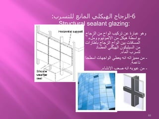 ‫الزجاج‬ ‫من‬ ‫الواح‬ ‫تركيب‬ ‫عن‬ ‫عبارة‬ ‫وهو‬
‫وملء‬ ‫االلمونيوم‬ ‫من‬ ‫هيكل‬ ‫بواسطة‬
‫باطار‬ ‫الزجاج‬ ‫الواح‬ ‫بين‬ ‫المسافات‬‫ات‬
‫المضاد‬ ‫الهيكلي‬ ‫السيليكون‬ ‫من‬
‫الماء‬ ‫لتسرب‬.
-‫اسطحا‬ ‫الواجهات‬ ‫يعطي‬ ‫انه‬ ‫مميزاته‬ ‫من‬
‫ناعمة‬.
-‫االنشاء‬ ‫صعب‬ ‫انه‬ ‫عيوبه‬ ‫من‬.
66
6-‫للتسرب‬ ‫المانع‬ ‫الهيكلي‬ ‫الزجاج‬:
Structural sealant glazing:
 