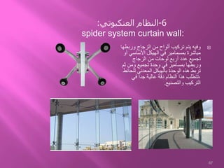 ‫ورب‬ ‫الزجاج‬ ‫من‬ ‫ألواح‬ ‫تركيب‬ ‫يتم‬ ‫وفيه‬‫طها‬
‫األساسي‬ ‫الهيكل‬ ‫في‬ ‫بمسمامير‬ ‫مباشرة‬‫أو‬
‫الزجاج‬ ‫من‬ ‫لوحات‬ ‫أربع‬ ‫عدد‬ ‫تجميع‬
‫ث‬ ‫ومن‬ ‫تجميع‬ ‫وحدة‬ ‫في‬ ‫بمسامير‬ ‫وربطها‬‫م‬
‫للحا‬ ‫المعدني‬ ‫بالهيكل‬ ‫الوحدة‬ ‫هذه‬ ‫تربط‬‫ئط‬
‫في‬ ‫جدا‬ ‫عالية‬ ‫دقة‬ ‫النظام‬ ‫هذا‬ ‫،تتطلب‬
‫والتصنيع‬ ‫التركيب‬.
67
6-‫العنكبوتي‬ ‫النظام‬:
spider system curtain wall:
 