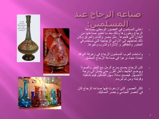 •‫بصناعة‬ ‫الوسطى‬ ‫العصور‬ ‫في‬ ‫المسلمون‬ ‫اعتنى‬
‫من‬ ‫صناعتها‬ ‫تعلمو‬ ‫ما‬ ‫بعد‬ ‫وذلك‬ ‫وطوروها‬ ‫الزجاج‬
‫فتحوها‬ ‫التي‬ ‫البلدان‬,‫و‬ ‫والعراق‬ ‫والشام‬ ‫مصر‬ ‫مثل‬‫كان‬
‫تستخدم‬ ‫التي‬ ‫الزجاجية‬ ‫االواني‬ ‫الى‬ ‫لحاجتهم‬ ‫ذلك‬‫في‬
‫وغيرها‬ ‫والشرب‬ ‫االنارة‬ ‫و‬ ‫والعقاقير‬ ‫العطور‬.
•‫النو‬ ‫زخرفة‬ ‫في‬ ‫الزجاج‬ ‫المسلمون‬ ‫العرب‬ ‫واستخدم‬‫افذ‬
‫المعشق‬ ‫الزجاج‬ ‫صناعة‬ ‫في‬ ‫برعوا‬ ‫حيث‬ ‫ا؛‬ً‫ض‬‫أي‬.
•‫والصودا‬ ‫الجير‬ ‫مع‬ ‫الرمل‬ ‫بمزج‬ ‫يصنع‬ ‫الزجاج‬ ‫كان‬
‫درجة‬ ‫الى‬ ‫يصل‬ ‫حتى‬ ‫الفرن‬ ‫داخل‬ ‫الخليط‬ ‫ويوضع‬
‫ت‬ ‫فيتم‬ ‫التشكيل‬ ‫سهل‬ ‫سائال‬ ‫فيصبح‬ ‫االنصهار‬‫شكيله‬
‫تبريده‬ ‫ثم‬ ‫ومن‬ ‫وقولبته‬.
•‫ك‬ ‫الزجاج‬ ‫صناعه‬ ‫فيها‬ ‫ازدهرت‬ ‫التي‬ ‫العصور‬ ‫اكثر‬‫ان‬
‫المماليك‬ ‫وعصر‬ ‫العباسي‬ ‫العصر‬ ‫في‬.
7
 