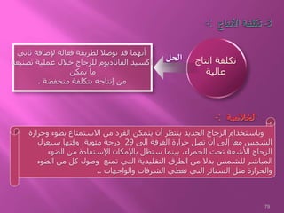 -: 3-‫األنتاج‬ ‫تكلفة‬
‫ثاني‬ ‫إلضافة‬ ‫فعالة‬ ‫لطريقة‬ ‫توصال‬ ‫قد‬ ‫أنهما‬
‫تصنيع‬ ‫عملية‬ ‫خالل‬ ‫للزجاج‬ ‫الفاناديوم‬ ‫أكسيد‬‫ه‬
‫يمكن‬ ‫ما‬
‫منخفضة‬ ‫بتكلفة‬ ‫إنتاجه‬ ‫من‬.
‫انتاج‬ ‫تكلفة‬
‫عالية‬
‫وحرارة‬ ‫بضوء‬ ‫االستمتاع‬ ‫من‬ ‫الفرد‬ ‫يتمكن‬ ‫أن‬ ‫ينتظر‬ ‫الجديد‬ ‫الزجاج‬ ‫وباستخدام‬
‫الى‬ ‫الغرفة‬ ‫حرارة‬ ‫تصل‬ ‫أن‬ ‫إلى‬ ‫معا‬ ‫الشمس‬29‫سيعزل‬ ‫وقتها‬ ،‫مئوية‬ ‫درجة‬
‫الضوء‬ ‫من‬ ‫اإلستفادة‬ ‫باإلمكان‬ ‫ستظل‬ ‫بينما‬ ،‫الحمراء‬ ‫تحت‬ ‫األشعة‬ ‫الزجاج‬
‫الضوء‬ ‫من‬ ‫كل‬ ‫وصول‬ ‫تمنع‬ ‫التي‬ ‫التقليدية‬ ‫الطرق‬ ‫من‬ ‫بدال‬ ‫للشمس‬ ‫المباشر‬
‫والواجهات‬ ‫الشرفات‬ ‫تغطي‬ ‫التي‬ ‫الستائر‬ ‫مثل‬ ‫والحرارة‬..
-: ‫الخالصة‬
‫الحل‬
79
 
