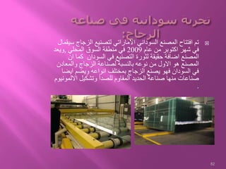 ‫الزجا‬ ‫لتصنيع‬ ‫االماراتي‬ ‫السوداني‬ ‫المصنع‬ ‫افتتاح‬ ‫تم‬‫سيقمال‬ ‫ج‬
‫عام‬ ‫من‬ ‫اكتوبر‬ ‫شهر‬ ‫في‬2009‫المحلي‬ ‫السوق‬ ‫منطقة‬ ‫في‬,‫ويعد‬
‫ك‬ ‫السودان‬ ‫في‬ ‫التصنيع‬ ‫لثورة‬ ‫حقيقة‬ ‫اضافة‬ ‫المصنع‬‫ان‬ ‫ما‬
‫والمعا‬ ‫الزجاج‬ ‫لصناعة‬ ‫بالنسبة‬ ‫نوعه‬ ‫من‬ ‫االول‬ ‫هو‬ ‫المصنع‬‫دن‬
‫اي‬ ‫ويضم‬ ‫انواعه‬ ‫بمختلف‬ ‫الزجاج‬ ‫يصنع‬ ‫فهو‬ ‫السودان‬ ‫في‬‫ضا‬
‫االل‬ ‫وتشكيل‬ ‫للصدأ‬ ‫المقاوم‬ ‫الحديد‬ ‫صناعة‬ ‫منها‬ ‫صناعات‬‫مونيوم‬
.
82
 