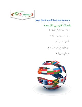www.farsitranslationservice.com  
‫ ﺧﺪﻣﺎﺕ ﻓﺎﺭﺳﻲ ﻟﻠﺘﺮﺟﻤﺔ‬
● ‫ ﺟﻮﺩﺓ ﻣﻦ ﺍﻟﻄﺮﺍﺯ ﺍﻷﻭﻝ‬
● ‫ ﻋﻴﻨﺎﺕ ﺳﺮﻳﻌﺔ ﻭﻣﺠﺎﻧﻴﺔ‬
● ‫ ﺃﺳﻌﺎﺭ ﺗﻨﺎﻓﺴﻴﺔ‬
● ‫ ﺳﺮﻋﺔ ﻭﺗﺴﻠﻴﻢ ﻗﺒﻞ ﺍﻟﻤﻴﻌﺎﺩ‬
● ‫ ﺿﻤﺎﻥ ﺍﻟﺴﺮﻳﺔ‬
 
 