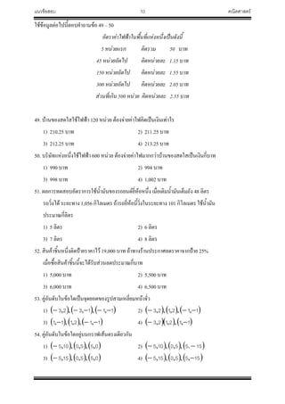 แนวข้อสอบ 10 คณิตศาสตร์
ใช้ข้อมูลต่อไปนี้ตอบค้าถามข้อ 49 – 50
อัตราค่าไฟฟ้าในพื้นที่แห่งหนึ่งเป็นดังนี้
5 หน่วยแรก คิดรวม 50 บาท
45 หน่วยถัดไป คิดหน่วยละ 1.15 บาท
150 หน่วยถัดไป คิดหน่วยละ 1.55 บาท
300 หน่วยถัดไป คิดหน่วยละ 2.05 บาท
ส่วนที่เกิน 500 หน่วย คิดหน่วยละ 2.55 บาท
49. บ้านของสดใสใช้ไฟฟ้า 120 หน่วย ต้องจ่ายค่าไฟคิดเป็นเงินเท่าไร
1) 210.25 บาท 2) 211.25 บาท
3) 212.25 บาท 4) 213.25 บาท
50. บริษัทแห่งหนึ่งใช้ไฟฟ้า 600 หน่วย ต้องจ่ายค่าไฟมากกว่าบ้านของสดใสเป็นเงินกี่บาท
1) 990 บาท 2) 994 บาท
3) 998 บาท 4) 1,002 บาท
51. ผลการทดสอบอัตราการใช้น้้ามันของรถยนต์ยี่ห้อหนึ่ง เมื่อเติมน้้ามันเต็มถัง 48 ลิตร
รถวิ่งได้ ระยะทาง 1,056 กิโลเมตร ถ้ารถยี่ห้อนี้วิ่งในระยะทาง 101 กิโลเมตร ใช้น้้ามัน
ประมาณกี่ลิตร
1) 5 ลิตร 2) 6 ลิตร
3) 7 ลิตร 4) 8 ลิตร
52. สินค้าชิ้นหนึ่งติดป้ายราคาไว้ 19,000 บาท ถ้าทางร้านประกาศลดราคาจากป้าย 25%
เมื่อซื้อสินค้าชิ้นนี้จะได้รับส่วนลดประมาณกี่บาท
1) 5,000 บาท 2) 5,500 บาท
3) 6,000 บาท 4) 6,500 บาท
53. คู่อันดับในข้อใดเป็นจุดยอดของรูปสามเหลี่ยมหน้าจั่ว
1)      111323  ,,,,, 2)      112123  ,,,,,
3)      112111  ,,,,, 4)     112123  ,,,,
54. คู่อันดับในข้อใดอยู่บนกราฟเส้นตรงเดียวกัน
1)      0550105 ,,,,, 2)      15550105  .,,,,
3)      0550155 ,,,,, 4)      15550155  ,,,,,
 