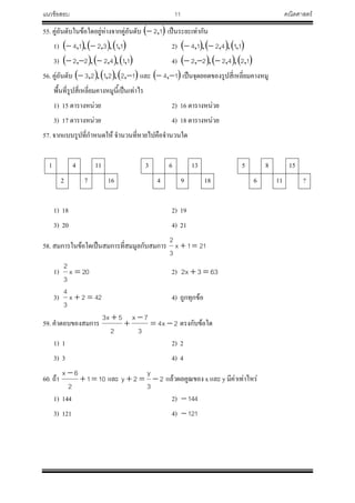 แนวข้อสอบ 11 คณิตศาสตร์
55. คู่อันดับในข้อใดอยู่ห่างจากคู่อันดับ  12, เป็นระยะเท่ากัน
1)      113214 ,,,,,  2)      114214 ,,,,, 
3)      114222 ,,,,,  4)      124222 ,,,,, 
56. คู่อันดับ      122123  ,,,,, และ  14  , เป็นจุดยอดของรูปสี่เหลี่ยมคางหมู
พื้นที่รูปสี่เหลี่ยมคางหมูนี้เป็นเท่าไร
1) 15 ตารางหน่วย 2) 16 ตารางหน่วย
3) 17 ตารางหน่วย 4) 18 ตารางหน่วย
57. จากแบบรูปที่ก้าหนดให้ จ้านวนที่หายไปคือจ้านวนใด
1 4 11 3 6 13 5 8 15
2 7 16 4 9 18 6 11 ?
1) 18 2) 19
3) 20 4) 21
58. สมการในข้อใดเป็นสมการที่สมมูลกับสมการ 211x
3
2

1) 20x
3
2
 2) 633x2 
3) 422x
3
4
 4) ถูกทุกข้อ
59. ค้าตอบของสมการ 2x4
3
7x
2
5x3




ตรงกับข้อใด
1) 1 2) 2
3) 3 4) 4
60. ถ้า 101
2
6x


และ 2
3
y
2y  แล้วผลคูณของ x และ y มีค่าเท่าไหร่
1) 144 2) 144
3) 121 4) 121
 
