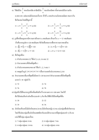 แนวข้อสอบ 12 คณิตศาสตร์
61. วิชิตมีเงิน
5
2
ของเงินสาธิต สาธิตมีเงิน
4
3
ของเงินอมิตตา ทั้งสามคนมีเงินรวมกัน
4,100 บาท แต่ละคนมีเงินคนละกี่บาท ถ้าให้ x แทนจ้านวนเงินของอมิตตา สมการใน
ข้อใดแทนโจทย์ปัญหานี้
1) 1004x
5
2
x
4
3
x , 2) 1004x
10
3
x
4
3
x ,
3) 1004x
5
6
x
4
3
x , 4) 1004x
3
10
x
3
4
x ,
62. รูปสี่เหลี่ยมมุมฉากมีความยาวด้านยาว x เซนติเมตร ด้านกว้าง 12x  เซนติเมตร
ถ้าเส้นรอบรูปยาว 120 เซนติเมตร ข้อใดเป็นสมการเพื่อหาความยาวของด้าน
1)    12012xx2  2)   12012xx2 
3)   120x12x2  4) 12012xx 
63. ข้อใดถูกต้อง
1) ตัวประกอบของ 32 ได้แก่ 2, 4, 8, 16 และ 32
2) จ้านวนเฉพาะที่น้อยที่สุดคือ 1
3) ตัวประกอบเฉพาะของ 60 ได้แก่ 1, 2, 3 และ 5
4) ผลคูณในรูป 117532  เป็นการแยกตัวประกอบของ 2,310
64. จ้านวนเฉพาะที่มากที่สุดซึ่งน้อยกว่า 130 จะมากกว่าจ้านวนเฉพาะที่น้อยที่สุดซึ่ง
มากกว่า 50 อยู่เท่าไร
1) 72 2) 74
3) 76 4) 78
65.ปลูกต้นไม้ล้อมรอบรูปสี่เหลี่ยมผืนผ้ากว้าง 84 เมตร ยาว 108 เมตร โดยให้
ต้นไม้แต่ละต้นห่างกันเป็นระยะเท่า ๆ กัน ต้องใช้ต้นไม้น้อยที่สุดกี่ต้น
1) 30 2) 32
3) 34 4) 36
66. นักเรียนห้องหนึ่งมีนักเรียนชาย 24 คน มีนักเรียนหญิง 32 คน แบ่งกลุ่มเพื่อท้ากิจกรรม
โดยให้แต่ละกลุ่มเป็นนักเรียนเพศเดียวกันและมีจ้านวนมากที่สุดกลุ่มละเท่า ๆ กัน จะ
แบ่งได้กี่กลุ่ม กลุ่มละกี่คน
1) 7 กลุ่ม กลุ่มละ 8 คน 2) 8 กลุ่ม กลุ่มละ 7 คน
3) 4 กลุ่ม กลุ่มละ 14 คน 4) 14 กลุ่ม กลุ่มละ 4 คน
 