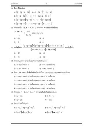 แนวข้อสอบ 2 คณิตศาสตร์
10. ข้อใด ไม่ ถูกต้อง
1)          435435 
2)          453354 
3)          453543 
4)          345345 
11. ก้าหนดให้ -2c,-4b,5a  จ้านวนตรงข้ามของผลลัพธ์ของ
 
4c-3b
a4
c
3b-a2 


มีค่าตรงกับข้อใด
1) 16 2) 6
3) 6 4) 16
12. ผลลัพธ์ของ
        
     1311284
78910238512


ตรงกับข้อใด
1) 42 2) 40
3) 40 4) 42
13. ก้าหนด a แทนจ้านวนเต็มลบ ข้อความใดไม่ถูกต้อง
1) a10 น้อยกว่า 10 2) a10  มากกว่า 10
2) a10  มากกว่า a 4) a10 มากกว่า a
14. ค่าของ ba, และ c ในข้อใดท้าให้ผลลัพธ์ของ 3ac-5bcab2  แทนจ้านวนเต็มลบ
1) a และ c แทนจ้านวนเต็มลบ และ b แทนจ้านวนเต็มบวก
2) a และ c แทนจ้านวนเต็มบวก และ b แทนจ้านวนเต็มลบ
3) a และ b แทนจ้านวนเต็มลบ และ c แทนจ้านวนเต็มบวก
4) a และ b แทนจ้านวนเต็มบวก และ c แทนจ้านวนเต็มลบ
15. ก้าหนด 2a  , 3b  , 4c  จ้านวนในข้อใดมีค่ามากที่สุด
1) c)ba(  2) acb 
3) b)ac(  4) abc
16. ข้อใดต่อไปนี้ไม่ถูกต้อง
1)    
642
222  2)    
523
333 
3)     532
555  4)    
734
777 
 
