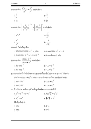 แนวข้อสอบ 3 คณิตศาสตร์
17. ผลลัพธ์ของ 2
2
3
75
24
18
36
23


ตรงกับข้อใด
1)
8
3
2)
2
3
3) 18 4) 24
18. ผลลัพธ์ของ
2
23
52
65
12
ba
ab
ba
ba
















ตรงกับข้อใด
1) 42
ba 2) 4
2
b
a
3) 2
4
a
b
4) 42
ba
1
19. ผลลัพธ์ในข้อใดถูกต้อง
1) 500,910000,000,000,95 7
 
2) 5.31100000315.0 5

3) 63
1025.110000125.0 
 4) ค้าตอบมีมากกว่า 1 ข้อ
20. ผลลัพธ์ของ 5
5
100071.0
10065.1

 
ตรงกับข้อใด
1) 7
105.1 
 2) 8
105.1 

3) 9
105.1 
 4) 10
105.1 

21. บริษัทแห่งหนึ่งสั่งซื้อเม็ดพลาสติก 2 งวดดังนี้ งวดที่หนึ่งจ้านวน 7
1075.1  กิโลกรัม
งวดที่สองจ้านวน 6
109 กิโลกรัม จ้านวนเม็ดพลาสติกทั้งสองงวดเป็นกี่กิโลกรัม
1) 7
1084.1  2) 7
1065.2 
3) 8
1084.1  4) 8
1065.2 
22. ถ้า a เป็นจ้านวนเต็มใด ๆ ที่ไม่เป็นศูนย์ จงพิจารณาจ้านวนต่อไปนี้
ก. 223
aaaa  
ข.   6332
baab 
ค. 62
aa
3
 ง.  
2
a2a
33 
มีข้อที่ถูกต้องกี่ข้อ
1) 1 ข้อ 2) 2 ข้อ
3) 3 ข้อ 4) 4 ข้อ
 