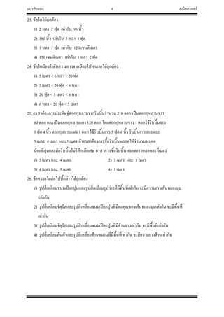 แนวข้อสอบ 4 คณิตศาสตร์
23. ข้อใดไม่ถูกต้อง
1) 2 หลา 2 ฟุต เท่ากับ 96 นิ้ว
2) 180 นิ้ว เท่ากับ 5 หลา 1 ฟุต
3) 1 หลา 1 ฟุต เท่ากับ 120 เซนติเมตร
4) 150 เซนติเมตร เท่ากับ 1 หลา 2 ฟุต
24. ข้อใดเรียงล้าดับความยาวจากน้อยไปหามากได้ถูกต้อง
1) 5 เมตร < 6 หลา < 20 ฟุต
2) 5 เมตร < 20 ฟุต < 6 หลา
3) 20 ฟุต < 5 เมตร < 6 หลา
4) 6 หลา < 20 ฟุต < 5 เมตร
25. อรสาต้องการประดิษฐ์ดอกกุหลาบจากริบบิ้นจ้านวน 210 ดอก เป็นดอกกุหลาบขาว
90 ดอก และเป็นดอกกุหลาบแดง 120 ดอก โดยดอกกุหลาบขาว 1 ดอกใช้ริบบิ้นยาว
3 ฟุต 4 นิ้ว ดอกกุหลาบแดง 1 ดอก ใช้ริบบิ้นยาว 3 ฟุต 6 นิ้ว ริบบิ้นยาวหลอดละ
3 เมตร 4 เมตร และ5 เมตร ถ้าอรสาต้องการซื้อริบบิ้นหลอดให้จ้านวนหลอด
น้อยที่สุดและตัดริบบิ้นไม่ให้เหลือเศษ อรสาควรซื้อริบบิ้นหลอดยาวหลอดละกี่เมตร
1) 3 เมตร และ 4 เมตร 2) 3 เมตร และ 5 เมตร
3) 4 เมตร และ 5 เมตร 4) 5 เมตร
26. ข้อความใดต่อไปนี้กล่าวได้ถูกต้อง
1) รูปสี่เหลี่ยมขนมเปียกปูนและรูปสี่เหลี่ยมรูปว่าวที่มีพื้นที่เท่ากัน จะมีความยาวเส้นทแยงมุม
เท่ากัน
2) รูปสี่เหลี่ยมจัตุรัสและรูปสี่เหลี่ยมขนมเปียกปูนที่มีผลคูณของเส้นทแยงมุมเท่ากัน จะมีพื้นที่
เท่ากัน
3) รูปสี่เหลี่ยมจัตุรัสและรูปสี่เหลี่ยมขนมเปียกปูนที่มีด้านยาวเท่ากัน จะมีพื้นที่เท่ากัน
4) รูปสี่เหลี่ยมผืนผ้าและรูปสี่เหลี่ยมด้านขนานที่มีพื้นที่เท่ากัน จะมีความยาวด้านเท่ากัน
 