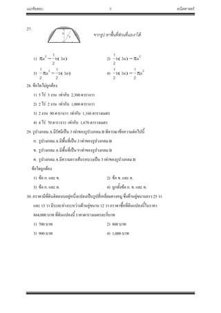 แนวข้อสอบ 5 คณิตศาสตร์
27.
1)  a3b
2
1
a2
 2)  
2
aa3b
2
1

3)  a3b
2
1
a
2
1 2
 4)  
2
a
2
1
a3b
2
1

28. ข้อใดไม่ถูกต้อง
1) 5 ไร่ 3 งาน เท่ากับ 2,300 ตารางวา
2) 2 ไร่ 2 งาน เท่ากับ 1,000 ตารางวา
3) 2 งาน 90 ตารางวา เท่ากับ 1,160 ตารางเมตร
4) 4 ไร่ 70 ตารางวา เท่ากับ 1,670 ตารางเมตร
29. รูปวงกลม A มีรัศมีเป็น 3 เท่าของรูปวงกลม B พิจารณาข้อความต่อไปนี้
ก. รูปวงกลม A มีพื้นที่เป็น 3 เท่าของรูปวงกลม B
ข. รูปวงกลม A มีพื้นที่เป็น 9 เท่าของรูปวงกลม B
ค. รูปวงกลม A มีความยาวเส้นรอบวงเป็น 3 เท่าของรูปวงกลม B
ข้อใดถูกต้อง
1) ข้อ ก. และ ข. 2) ข้อ ข. และ ค.
3) ข้อ ก. และ ค. 4) ถูกทั้งข้อ ก. ข. และ ค.
30. ภราดามีที่ดินติดถนนอยู่หนึ่งแปลงเป็นรูปสี่เหลี่ยมคางหมู ซึ่งด้านคู่ขนานยาว 25 วา
และ 15 วา มีระยะห่างระหว่างด้านคู่ขนาน 12 วา ภราดาซื้อที่ดินแปลงนี้ในราคา
864,000 บาท ที่ดินแปลงนี้ ราคาตารางเมตรละกี่บาท
1) 700 บาท 2) 800 บาท
3) 900 บาท 4) 1,000 บาท
จากรูป หาพื้นที่ส่วนที่แรเงาได้
อย่างไร
จากรูปหาพื้นที่ส่วนที่แรเงาได้
อย่างไร
a
b
 