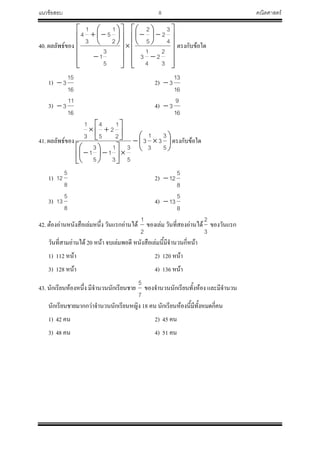 แนวข้อสอบ 8 คณิตศาสตร์
40. ผลลัพธ์ของ









































3
2
2
4
1
3
4
3
2
5
2
5
3
1
2
1
5
3
1
4
ตรงกับข้อใด
1)
16
15
3 2)
16
13
3
3)
16
11
3 4)
16
9
3
41. ผลลัพธ์ของ 
























5
3
3
3
1
3
5
3
3
1
1
5
3
1
2
1
2
5
4
3
1
ตรงกับข้อใด
1)
8
5
12 2)
8
5
12
3)
8
5
13 4)
8
5
13
42. ต๋องอ่านหนังสือเล่มหนึ่ง วันแรกอ่านได้
2
1
ของเล่ม วันที่สองอ่านได้
3
2
ของวันแรก
วันที่สามอ่านได้ 20 หน้า จบเล่มพอดี หนังสือเล่มนี้มีจ้านวนกี่หน้า
1) 112 หน้า 2) 120 หน้า
3) 128 หน้า 4) 136 หน้า
43. นักเรียนห้องหนึ่ง มีจ้านวนนักเรียนชาย
7
5
ของจ้านวนนักเรียนทั้งห้อง และมีจ้านวน
นักเรียนชายมากกว่าจ้านวนนักเรียนหญิง 18 คน นักเรียนห้องนี้มีทั้งหมดกี่คน
1) 42 คน 2) 45 คน
3) 48 คน 4) 51 คน
 