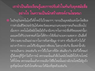  ในปัจจุบันเทคโนโลยีได้ล้าหน้าไปไกลมากๆ กลายเป็นยุคสมัยแห่งโลกโซเชียล
การดาเนินชีวิตประจาวันได้แต่ละวันของคนเราแทบจะทุกๆคนก็จะเปลี่ยนไป
เนื่องจาก เทคโนโลยีสมัยใหม่ได้เข้ามามีบทบาทในการนาสื่อดิจิตอลเหล่านี้มา
เผยแพร่ให้กับประชาชนทั่วโลกได้ทาการใช้เพื่ออานวยความสะดวก เป็นสื่อที่
ให้ความสบายเป็นอย่างมากในการค้นหาข้อมูล ข่าวสาร หรือเรื่องทั่วๆไปได้
อย่างกว้างขวาง และได้รับข้อมูลอย่างชัดเจน ในทางกลับกัน สื่อเหล่านี้กลับ
กลายเป็นดาบ 2คมเช่นกัน หากใช้ไปในทางที่ผิด เช่นเดียวกัน มันก็ให้โทษแก่
ผู้ใช้และผู้ที่รู้เท่าไม่ถึงการณ์ เพราะฉะนั้นแล้วสื่อในสมัยใหม่มีทั้งให้ประโยชน์
ให้ทั้งโทษ เพราะฉะนั้นแล้วควรจะเลือกใช้สื่อใหม่นั้นอย่างมีประโยชน์ให้สูงถึง
สูงที่สุดโดยคานึงถึงโทษที่ตามมาให้น้อยที่สุดด้วยเช่นกัน
 