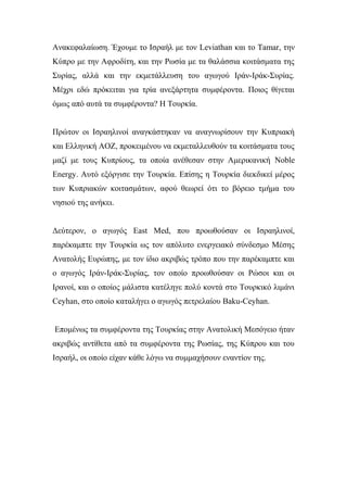 Ανακεφαλαίωση. Έχουμε το Ισραήλ με τον Leviathan και το Tamar, την
Κύπρο με την Αφροδίτη, και την Ρωσία με τα θαλάσσια κοιτάσματα της
Συρίας, αλλά και την εκμετάλλευση του αγωγού Ιράν-Ιράκ-Συρίας.
Μέχρι εδώ πρόκειται για τρία ανεξάρτητα συμφέροντα. Ποιος θίγεται
όμως από αυτά τα συμφέροντα? Η Τουρκία.
Πρώτον οι Ισραηλινοί αναγκάστηκαν να αναγνωρίσουν την Κυπριακή
και Ελληνική ΑΟΖ, προκειμένου να εκμεταλλευθούν τα κοιτάσματα τους
μαζί με τους Κυπρίους, τα οποία ανέθεσαν στην Αμερικανική Noble
Energy. Αυτό εξόργισε την Τουρκία. Επίσης η Τουρκία διεκδικεί μέρος
των Κυπριακών κοιτασμάτων, αφού θεωρεί ότι το βόρειο τμήμα του
νησιού της ανήκει.
Δεύτερον, ο αγωγός East Μed, που προωθούσαν οι Ισραηλινοί,
παρέκαμπτε την Τουρκία ως τον απόλυτο ενεργειακό σύνδεσμο Μέσης
Ανατολής Ευρώπης, με τον ίδιο ακριβώς τρόπο που την παρέκαμπτε και
ο αγωγός Ιράν-Ιράκ-Συρίας, τον οποίο προωθούσαν οι Ρώσοι και οι
Ιρανοί, και ο οποίος μάλιστα κατέληγε πολύ κοντά στο Τουρκικό λιμάνι
Ceyhan, στο οποίο καταλήγει ο αγωγός πετρελαίου Baku-Ceyhan.
Επομένως τα συμφέροντα της Τουρκίας στην Ανατολική Μεσόγειο ήταν
ακριβώς αντίθετα από τα συμφέροντα της Ρωσίας, της Κύπρου και του
Ισραήλ, οι οποίο είχαν κάθε λόγω να συμμαχήσουν εναντίον της.
 