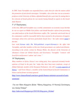 In 2005, Yanis Varoufakis was suspended from a radio show for what the station called
the promotion of anti-Jewish stereotypes. Varoufakis, who at the time was an economics
professor at the University of Athens, defended himself a few years later by stating that in
his criticism of Israeli policies he was merely basing himself on reports in the Israeli
daily Haaretz.
5η
,6η
Παράγραφος
At the time, SBS said Varoufakis was a worthy commentator on economic issues but that
he was no expert on Middle East politics and should therefore refrain from presenting
one-sided analyses of the Israeli-Palestinian conflict. The “particular anti-lsraeli line of
his commentary could be reasonably held to have assisted in the promotion of negative
stereotypes about Jews and more particularly Israeli Jews,” the radio station stated at
the time.
Last week, German daily Die Welt published a report (German) to the effect that
Varoufakis, and other members of the new Greek government, are radical anti-Zionists.
According to the article, written by Thomas Weber, the director of the University of
Aberdeen’s Center for Global Security and Governance, Varoufakis “connects with
Israel first and foremost ‘sadism’ and ‘crime.’”
14η
Παράγραφος
Many members in Syriza, Greece’s new ruling party, have expressed extremely hostile
opinions of Israel in the past, but “today they have been more moderate, except of
[Sofia] Sakorafa, member of the European Parliament, who still is a warm supporter of
Hamas,” said Victor Eliezer, a member of the Central Board of Jewish Communities in
Greece and its former secretary-general.
http://www.timesofisrael.com/new-greek-finance-minister-accused-of-anti-
semitism/
Για τον Πάνο Καμμένο βλέπε “Πάνος Καμμένος: Ο Νεοναζί Συνέταιρος
του Αλέξη Τσίπρα”
http://iakovosal.blogspot.gr/2015/01/blog-post_26.html
 
