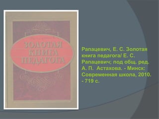 Рапацевич, Е. С. Золотая
книга педагога/ Е. С.
Рапацевич; под общ. ред.
А. П. Астахова. - Минск:
Современная школа, 2010.
- 719 с.
 