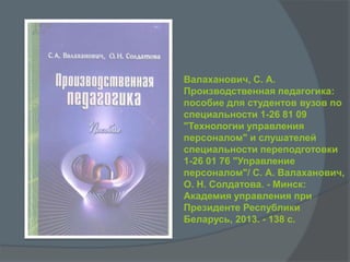 Валаханович, С. А.
Производственная педагогика:
пособие для студентов вузов по
специальности 1-26 81 09
"Технологии управления
персоналом" и слушателей
специальности переподготовки
1-26 01 76 "Управление
персоналом"/ С. А. Валаханович,
О. Н. Солдатова. - Минск:
Академия управления при
Президенте Республики
Беларусь, 2013. - 138 с.
 