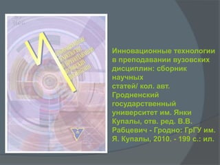 Инновационные технологии
в преподавании вузовских
дисциплин: сборник
научных
статей/ кол. авт.
Гродненский
государственный
университет им. Янки
Купалы, отв. ред. В.В.
Рабцевич - Гродно: ГрГУ им.
Я. Купалы, 2010. - 199 с.: ил.
 