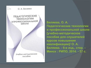 Беляева, О. А.
Педагогические технологии
в профессиональной школе:
[учебно-методическое
пособие для слушателей
курсов повышения
квалификации]/ О. А.
Беляева. - 6-е изд., стер. -
Минск : РИПО, 2014. - 57 с.
 