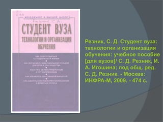 Резник, С. Д. Студент вуза:
технологии и организация
обучения: учебное пособие
[для вузов]/ С. Д. Резник, И.
А. Игошина; под общ. ред.
C. Д. Резник. - Москва:
ИНФРА-М, 2009. - 474 с.
 