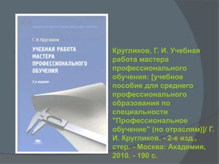 Кругликов, Г. И. Учебная
работа мастера
профессионального
обучения: [учебное
пособие для среднего
профессионального
образования по
специальности
"Профессиональное
обучение" (по отраслям)]/ Г.
И. Кругликов. - 2-е изд.,
стер. - Москва: Академия,
2010. - 190 с.
 