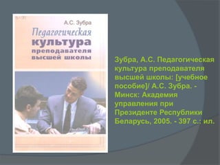 Зубра, А.С. Педагогическая
культура преподавателя
высшей школы: [учебное
пособие]/ А.С. Зубра. -
Минск: Академия
управления при
Президенте Республики
Беларусь, 2005. - 397 с.: ил.
 