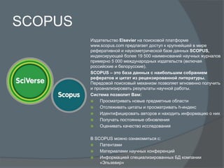 SCOPUS
Издательство Elsevier на поисковой платформе
www.scopus.com предлагает доступ к крупнейшей в мире
реферативной и наукометрической базе данных SCOPUS,
индексирующей более 19 500 наименований научных журналов
примерно 5 000 международных издательств (включая
российские и белорусские).
SCOPUS – это база данных с наибольшим собранием
рефератов и цитат из рецензированной литературы.
Передовой поисковый механизм позволяет мгновенно получить
и проанализировать результаты научной работы.
Система позволит Вам:
 Просматривать новые предметные области
 Отслеживать цитаты и просматривать h-индекс
 Идентифицировать авторов и находить информацию о них
 Получать постоянные обновления
 Оценивать качество исследования
В SCOPUS можно ознакомиться с:
 Патентами
 Материалами научных конференций
 Информацией специализированных БД компании
«Эльзевир»
 