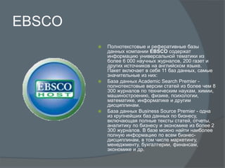 EBSCO
 Полнотекстовые и реферативные базы
данных компании EBSCO содержат
информацию универсальной тематики из
более 6 000 научных журналов, 200 газет и
других источников на английском языке.
Пакет включает в себя 11 баз данных, самые
значительные из них:
 База данных Academic Search Premier -
полнотекстовые версии статей из более чем 8
300 журналов по техническим наукам, химии,
машиностроению, физике, психологии,
математике, информатике и другим
дисциплинам.
 База данных Business Source Premier - одна
из крупнейших баз данных по бизнесу,
включающая полные тексты статей, отчеты,
аналитику по бизнесу и экономике из более 2
300 журналов. В базе можно найти наиболее
полную информацию по всем бизнес-
дисциплинам, в том числе маркетингу,
менеджменту, бухгалтерии, финансам,
экономике и др.
 