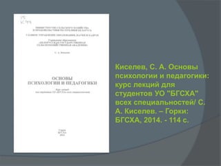Киселев, С. А. Основы
психологии и педагогики:
курс лекций для
студентов УО "БГСХА"
всех специальностей/ C.
А. Киселев. – Горки:
БГСХА, 2014. - 114 с.
 