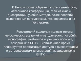 В Репозитории собраны тексты статей, книг,
материалов конференций, глав из книг и
диссертаций, учебно-методических пособий,
выполненных сотрудниками университета и их
коллегами.
Репозиторий содержит полные тексты
методических указаний и методических пособий,
монографий, учебников и учебных пособий,
созданных в БНТУ. В ближайшее время
планируется организация доступа к диссертациям
и авторефератам диссертаций, защищенных в
БНТУ.
 