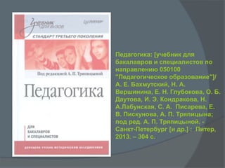 Педагогика: [учебник для
бакалавров и специалистов по
направлению 050100
"Педагогическое образование"]/
А. Е. Бахмутский, Н. А.
Вершинина, Е. Н. Глубокова, О. Б.
Даутова, И. Э. Кондракова, Н.
А.Лабунская, С. А. Писарева, Е.
В. Пискунова, А. П. Тряпицына;
под ред. А. П. Тряпицыной. -
Санкт-Петербург [и др.] : Питер,
2013. – 304 с.
 