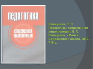 Рапацевич, Е. С.
Педагогика: современная
энциклопедия/ Е. С.
Рапацевич. - Минск:
Современная школа, 2010. -
719 с.
 