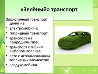 «Зелёный» транспорт«Зелёный» транспорт
Экологичный транспорт
делят на:
• электромобили;
• гибридный транспорт;
• транспорт на
природном газе;
• транспорт с гибким
выбором топлива;
• авто с использованием
топливных элементов;
• воздухомобили.
 