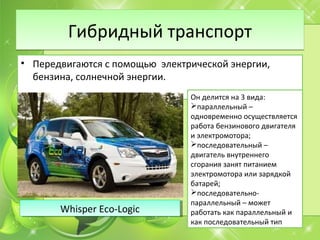 Гибридный транспортГибридный транспорт
• Передвигаются с помощью электрической энергии,
бензина, солнечной энергии.
Он делится на 3 вида:
параллельный –
одновременно осуществляется
работа бензинового двигателя
и электромотора;
последовательный –
двигатель внутреннего
сгорания занят питанием
электромотора или зарядкой
батарей;
последовательно-
параллельный – может
работать как параллельный и
как последовательный тип
Whisper Eco-LogicWhisper Eco-Logic
 
