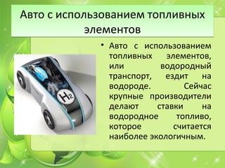 Авто с использованием топливных
элементов
Авто с использованием топливных
элементов
• Авто с использованием
топливных элементов,
или водородный
транспорт, ездит на
водороде. Сейчас
крупные производители
делают ставки на
водородное топливо,
которое считается
наиболее экологичным.
 