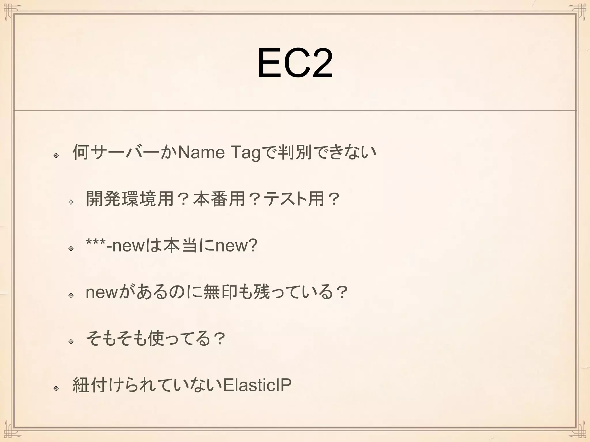 EC2
何サーバーかName Tagで判別できない
開発環境用？本番用？テスト用？
***-newは本当にnew?
newがあるのに無印も残っている？
そもそも使ってる？
紐付けられていないElasticIP
 